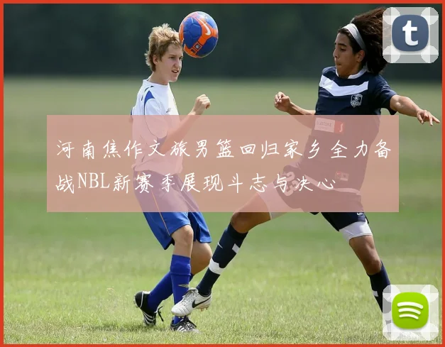 河南焦作文旅男篮回归家乡全力备战NBL新赛季展现斗志与决心