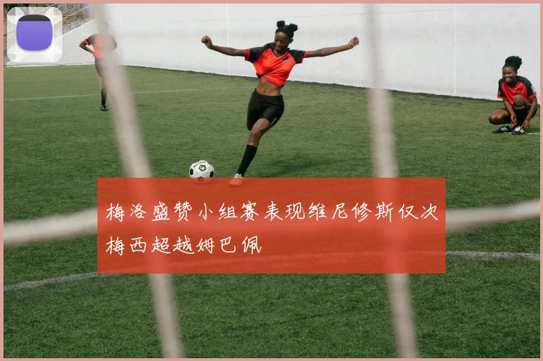 梅洛盛赞小组赛表现维尼修斯仅次梅西超越姆巴佩