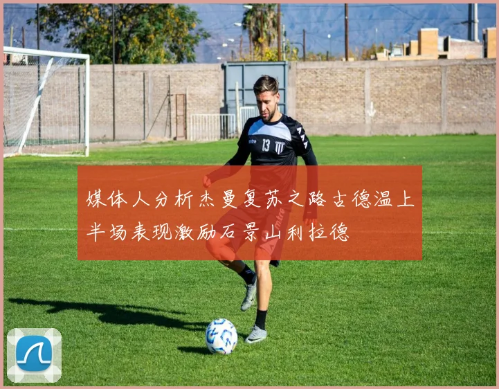 媒体人分析杰曼复苏之路古德温上半场表现激励石景山利拉德