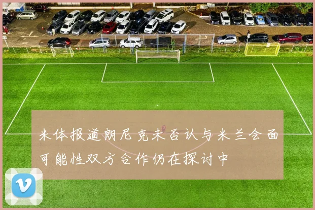 米体报道朗尼克未否认与米兰会面可能性双方合作仍在探讨中