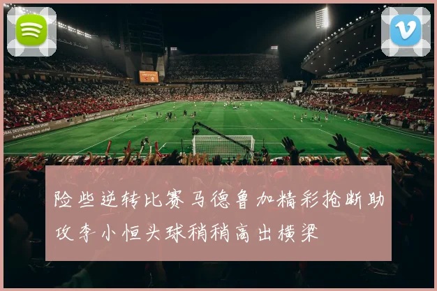 险些逆转比赛马德鲁加精彩抢断助攻李小恒头球稍稍高出横梁