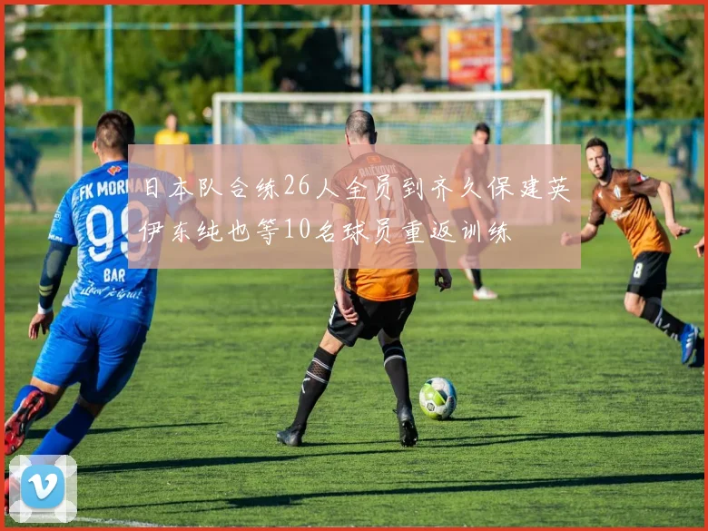 日本队合练26人全员到齐久保建英伊东纯也等10名球员重返训练