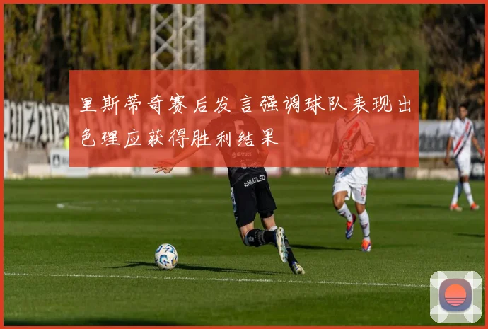 里斯蒂奇赛后发言强调球队表现出色理应获得胜利结果