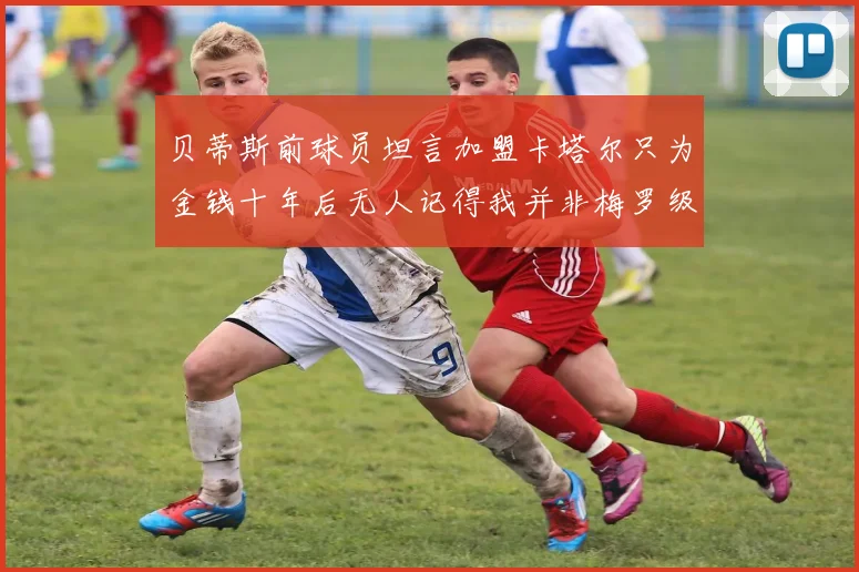 贝蒂斯前球员坦言加盟卡塔尔只为金钱十年后无人记得我并非梅罗级别