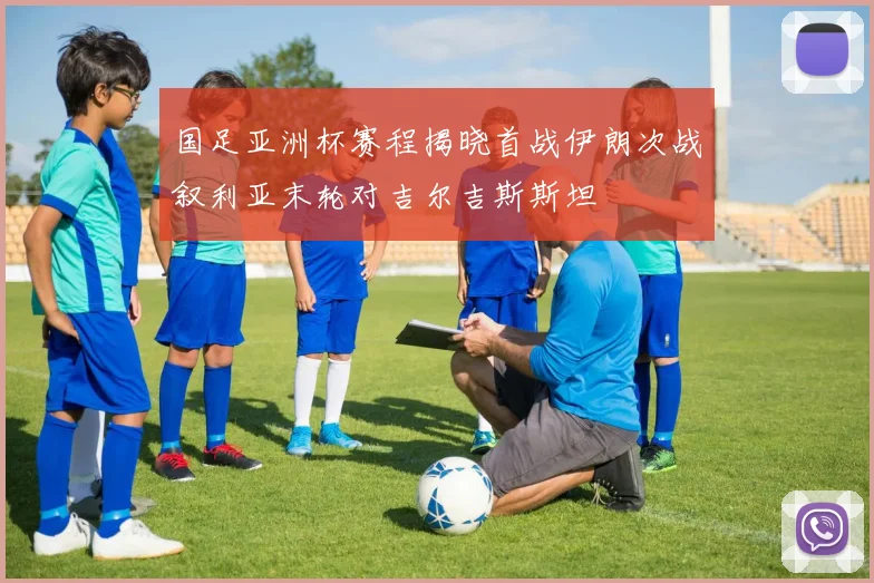 国足亚洲杯赛程揭晓首战伊朗次战叙利亚末轮对吉尔吉斯斯坦