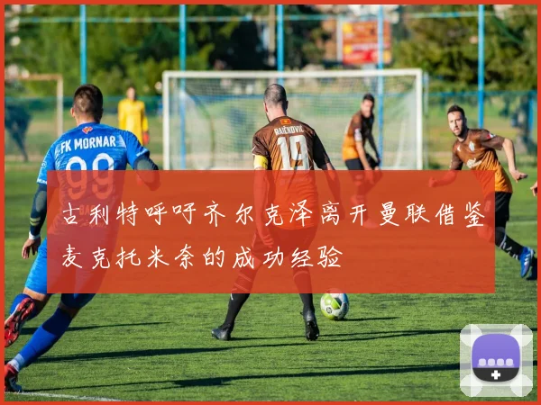 古利特呼吁齐尔克泽离开曼联借鉴麦克托米奈的成功经验