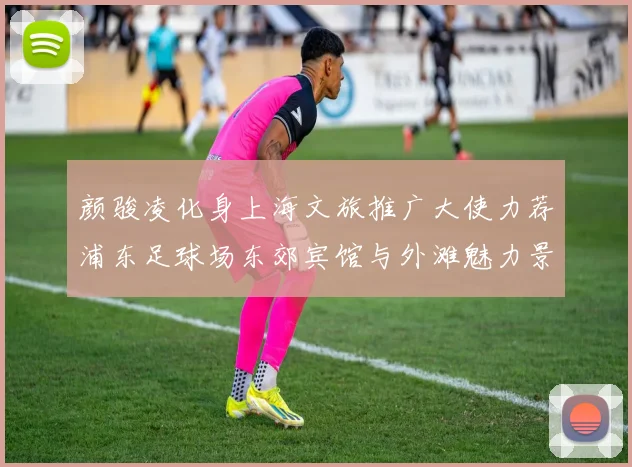 颜骏凌化身上海文旅推广大使力荐浦东足球场东郊宾馆与外滩魅力景点