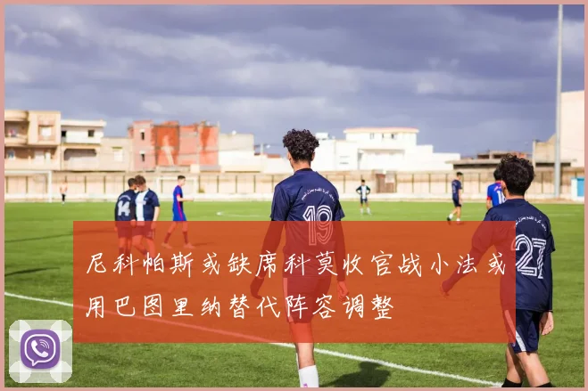 尼科帕斯或缺席科莫收官战小法或用巴图里纳替代阵容调整