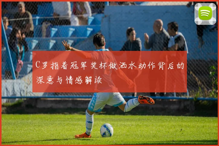 C罗指着冠军奖杯做洒水动作背后的深意与情感解读