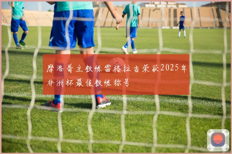 摩洛哥主教练雷格拉吉荣获2025年非洲杯最佳教练称号