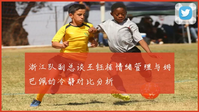 浙江队副总谈王钰栋情绪管理与姆巴佩的冷静对比分析