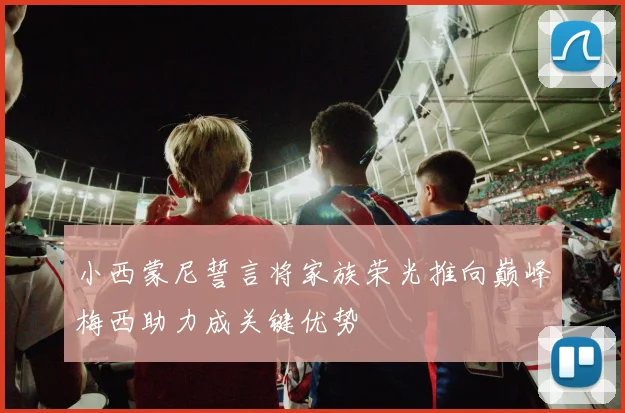 小西蒙尼誓言将家族荣光推向巅峰梅西助力成关键优势